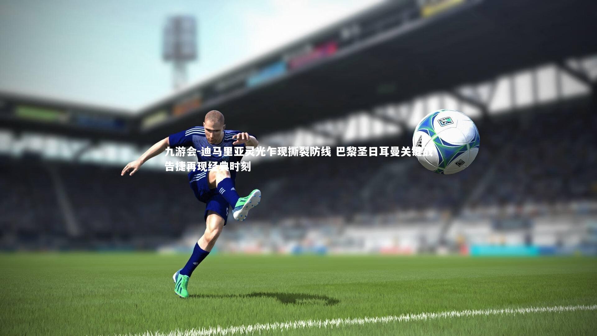 迪马里亚灵光乍现撕裂防线 巴黎圣日耳曼关键战告捷再现经典时刻