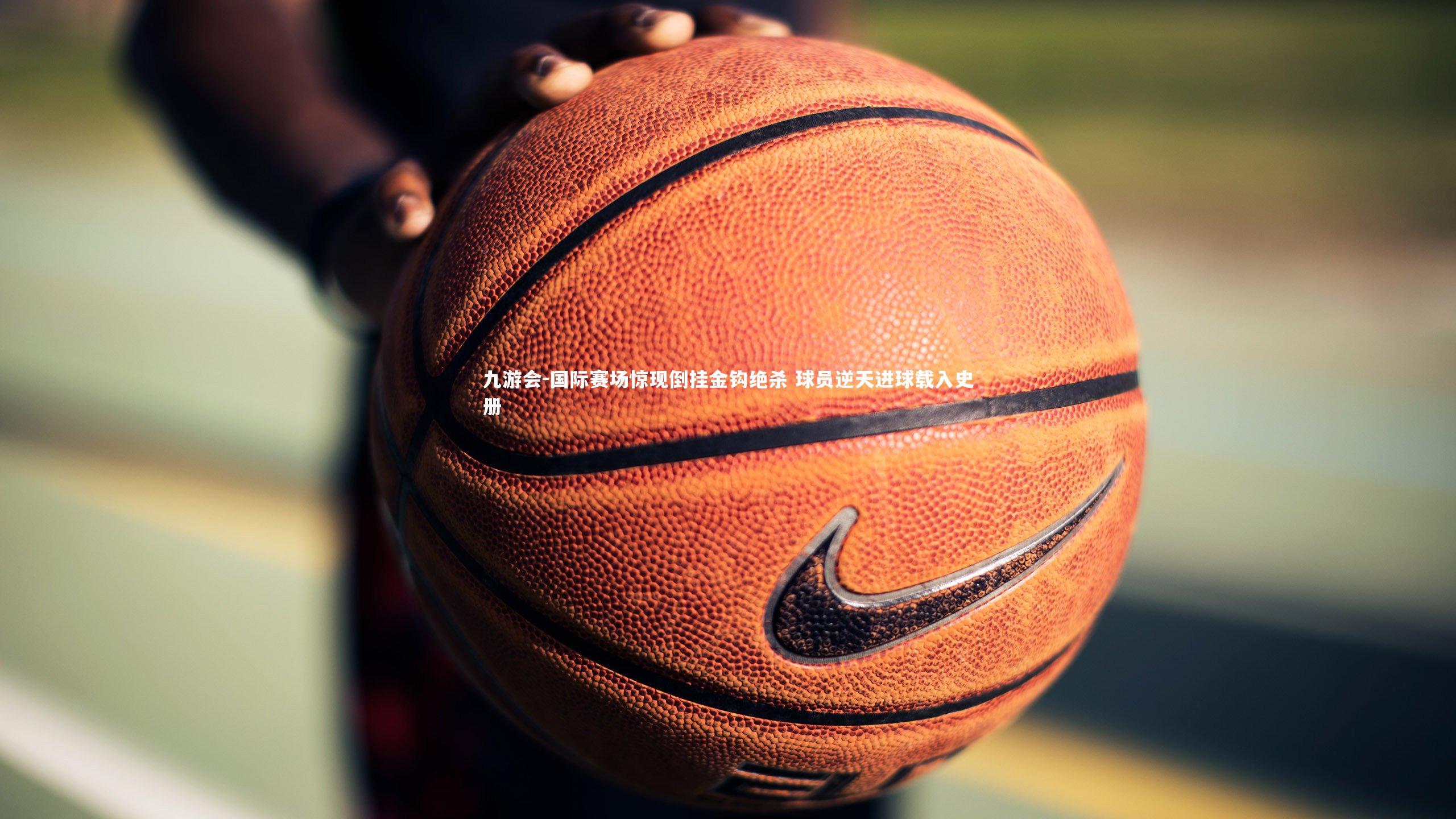 九游会-国际赛场惊现倒挂金钩绝杀 球员逆天进球载入史册